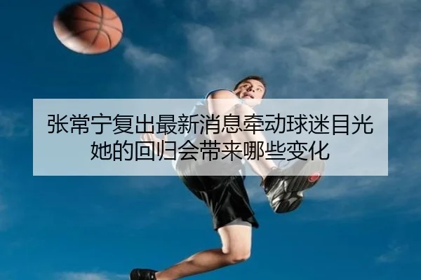 张常宁复出最新消息牵动球迷目光 她的回归会带来哪些变化
